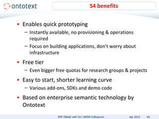 • Enables quick prototyping
– Instantly available, no provisioning & operations
required
– Focus on building applications, don’t worry about
infrastructure
• Free tier
– Even bigger free quotas for research groups & projects
• Easy to start, shorter learning curve
– Various add-ons, SDKs and demo code
• Based on enterprise semantic technology by
Ontotext
S4 benefits
#6RDF DBaaS with S4 / AKSW Colloquium Apr 2015
 