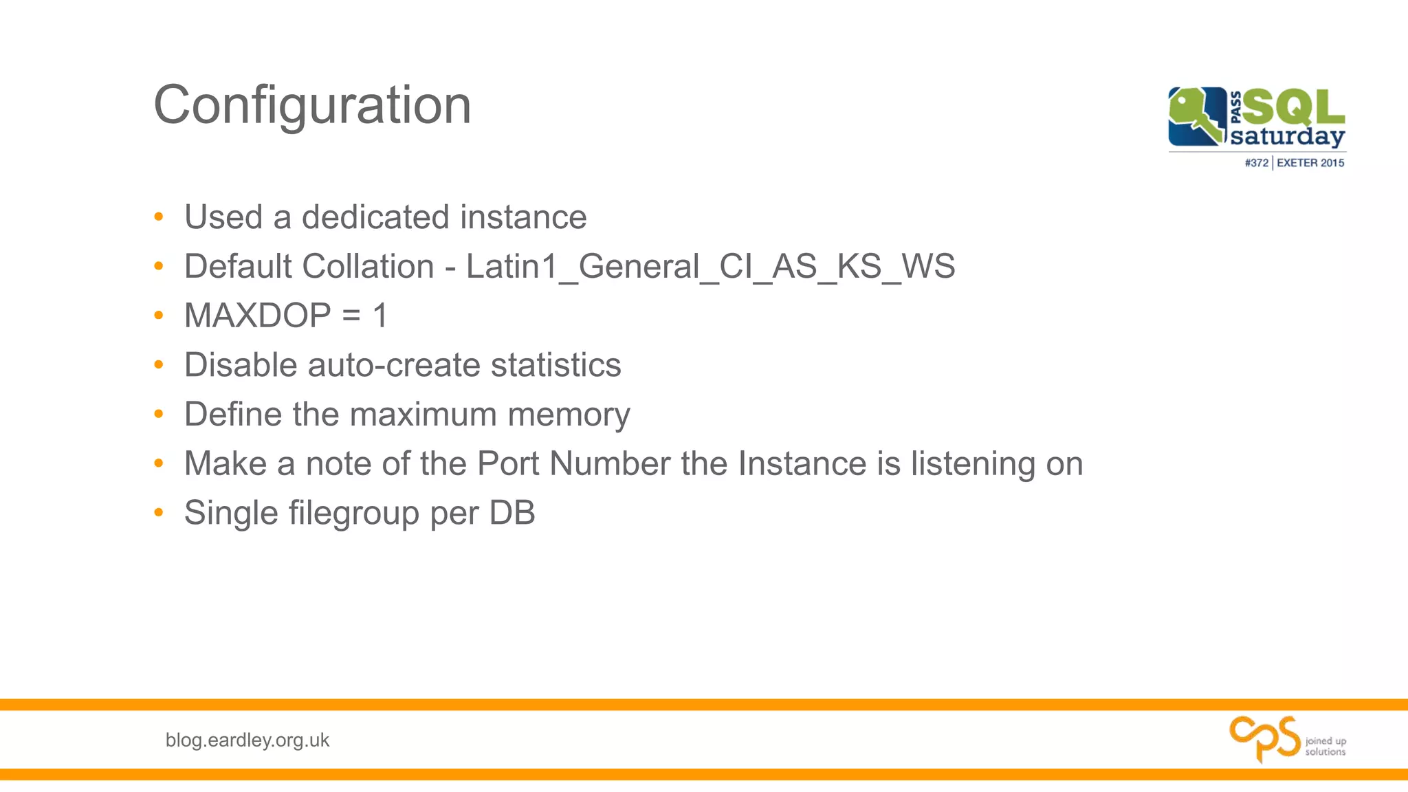blog.eardley.org.uk
Configuration
• Used a dedicated instance
• Default Collation - Latin1_General_CI_AS_KS_WS
• MAXDOP = 1
• Disable auto-create statistics
• Define the maximum memory
• Make a note of the Port Number the Instance is listening on
• Single filegroup per DB
 