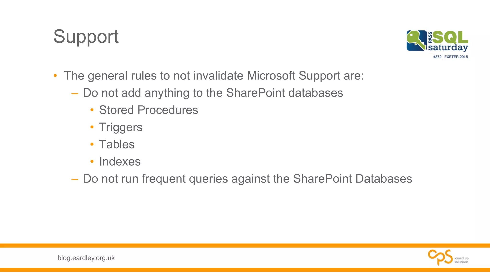 blog.eardley.org.uk
Support
• The general rules to not invalidate Microsoft Support are:
– Do not add anything to the SharePoint databases
• Stored Procedures
• Triggers
• Tables
• Indexes
– Do not run frequent queries against the SharePoint Databases
 