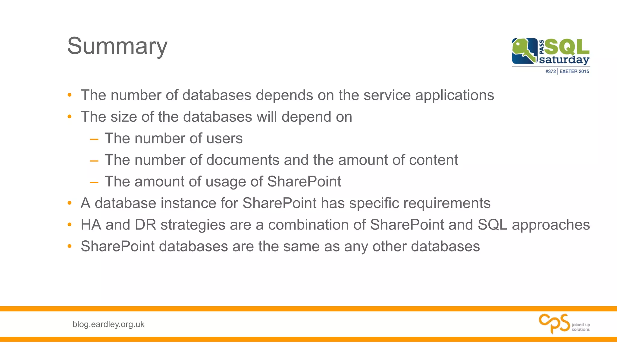 blog.eardley.org.uk
Summary
• The number of databases depends on the service applications
• The size of the databases will depend on
– The number of users
– The number of documents and the amount of content
– The amount of usage of SharePoint
• A database instance for SharePoint has specific requirements
• HA and DR strategies are a combination of SharePoint and SQL approaches
• SharePoint databases are the same as any other databases
 