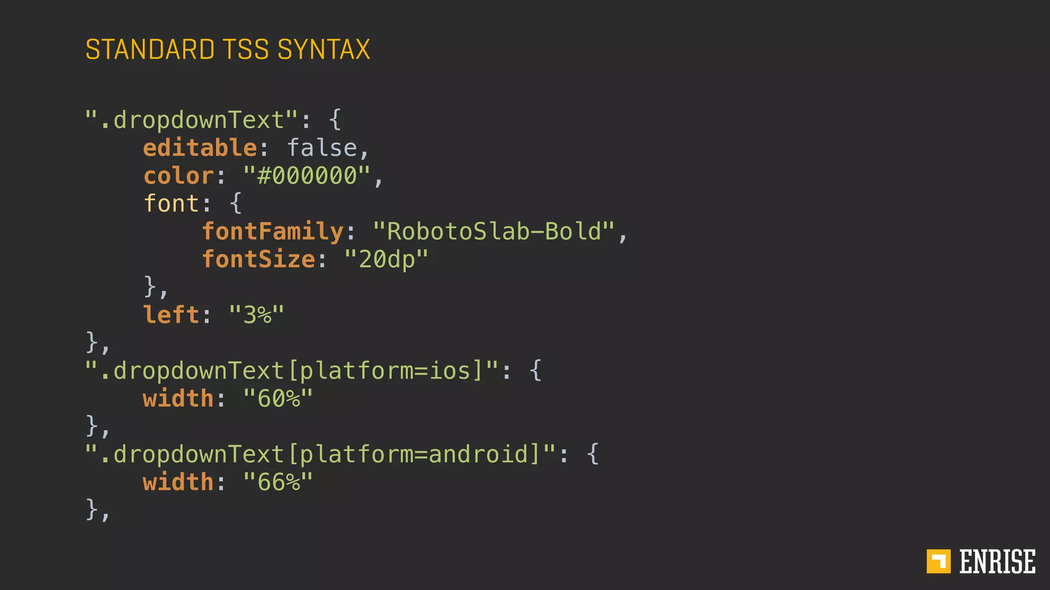 STANDARD TSS SYNTAX
".dropdownText": {
editable: false,
color: "#000000",
font: {
fontFamily: "RobotoSlab-Bold",
fontSize: "20dp"
},
left: "3%"
},
".dropdownText[platform=ios]": {
width: "60%"
},
".dropdownText[platform=android]": {
width: "66%"
},
 