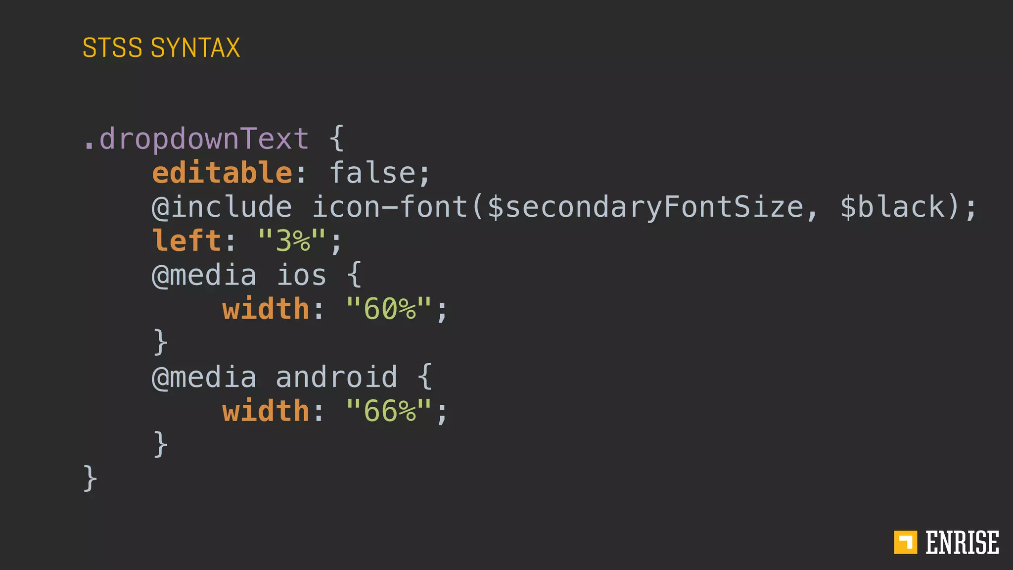 STSS SYNTAX
.dropdownText {
editable: false;
@include icon-font($secondaryFontSize, $black);
left: "3%";
@media ios {
width: "60%";
}
@media android {
width: "66%";
}
}
 