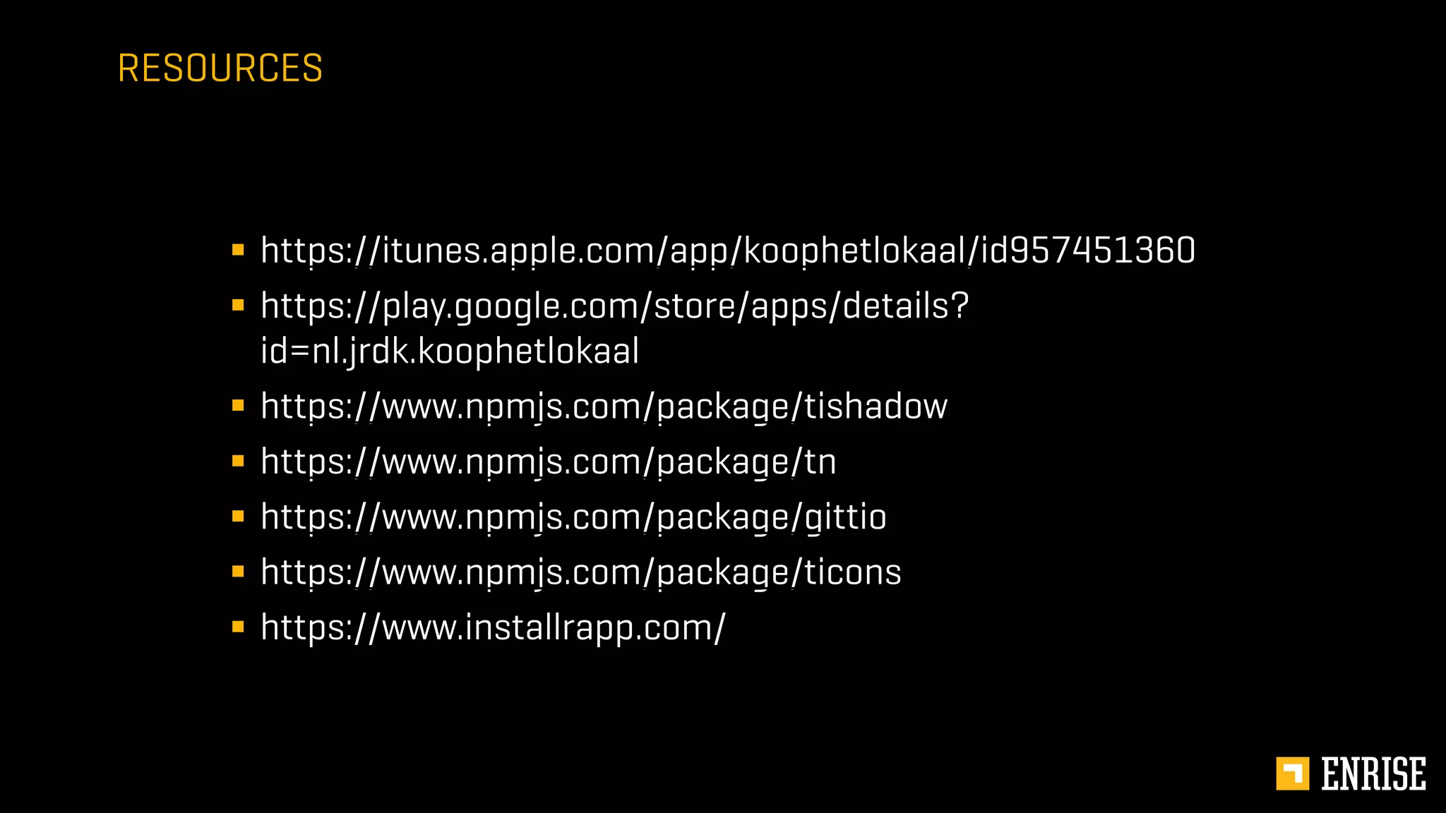 § https://itunes.apple.com/app/koophetlokaal/id957451360
§ https://play.google.com/store/apps/details?
id=nl.jrdk.koophetlokaal
§ https://www.npmjs.com/package/tishadow
§ https://www.npmjs.com/package/tn
§ https://www.npmjs.com/package/gittio
§ https://www.npmjs.com/package/ticons
§ https://www.installrapp.com/
RESOURCES
 