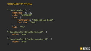 STANDARD TSS SYNTAX
".dropdownText": {
editable: false,
color: "#000000",
font: {
fontFamily: "RobotoSlab-Bold",
fontSize: "20dp"
},
left: "3%"
},
".dropdownText[platform=ios]": {
width: "60%"
},
".dropdownText[platform=android]": {
width: "66%"
},
 