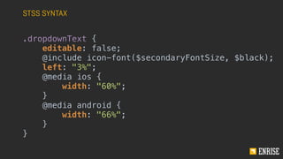 STSS SYNTAX
.dropdownText {
editable: false;
@include icon-font($secondaryFontSize, $black);
left: "3%";
@media ios {
width: "60%";
}
@media android {
width: "66%";
}
}
 