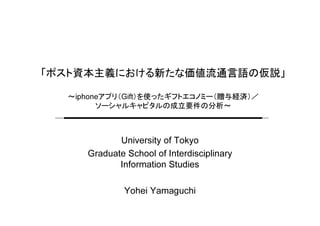 「ポスト資本主義における新たな価値流通言語の仮説」
～iphoneアプリ（Gift）を使ったギフトエコノミー（贈与経済）／
ソーシャルキャピタルの成立要件の分析～
University of Tokyo
Graduate School of Interdisciplinary
Information Studies
Yohei Yamaguchi
 