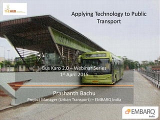 Applying Technology to Public
Transport
Prashanth Bachu
Project Manager (Urban Transport) – EMBARQ India
Bus Karo 2.0 – Webinar Series
1st April 2015
 