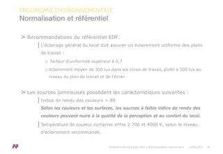 > Recommandations du référentiel EDF:
│L'éclairage général du local doit assurer un éclairement uniforme des plans
de travail :
o facteur d'uniformité supérieur à 0,7
o éclairement moyen de 300 lux dans les zones de travail, porté à 500 lux au
niveau du plan de travail et de l’écran
> Les sources lumineuses possèdent les caractéristiques suivantes :
│Indice de rendu des couleurs > 80
Selon les couleurs et les surfaces, les sources à faible indice de rendu des
couleurs peuvent nuire à la qualité de la perception et au confort du local.
│Température de couleur comprise entre 2 700 et 4000 K, selon le niveau
d'éclairement recommandé.
ERGONOMIE ENVIRONNEMENTALE
Normalisation et référentiel
Conférence Bureaux Expo 2015 | Quel écosystème ergonomique 18/05/2015 14
 