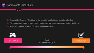 Particularités des Quizs
 Accessible : Trouver l’équilibre entre questions difficiles et questions faciles.
 Pédagogique : Nous apprenons lorsque nous sommes confrontés à des décisions.
 Attractif : Donner envie à l’apprenant de participer.
3
CHALLENGE EVALUATIONOutil
d’apprentissage ?
 