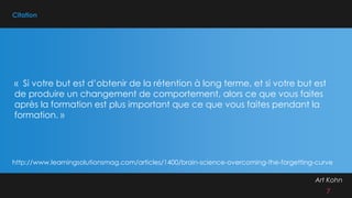 Citation
Art Kohn
7
« Si votre but est d’obtenir de la rétention à long terme, et si votre but est
de produire un changement de comportement, alors ce que vous faites
après la formation est plus important que ce que vous faites pendant la
formation. »
http://www.learningsolutionsmag.com/articles/1400/brain-science-overcoming-the-forgetting-curve
 