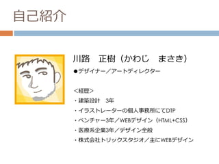 自己紹介
川路 正樹（かわじ まさき）
●デザイナー／アートディレクター
＜経歴＞
・建築設計 3年
・イラストレーターの個人事務所にてDTP
・ベンチャー3年／WEBデザイン（HTML+CSS）
・医療系企業3年／デザイン全般
・株式会社トリックスタジオ／主にWEBデザイン
 