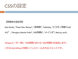 CSSの設定
【明朝体の指定例】
font-family: “Times New Roman”, “游明朝”, YuMincho, “ヒラギノ明朝 ProN
W3″, “Hiragino Mincho ProN”, “HG明朝E”, “メイリオ”, Meiryo, serif;
Windosユーザー用に “HG明朝E”または “HGP明朝E”を追加します。
これは MS Officeと同時にインストールされるフォントです。
 