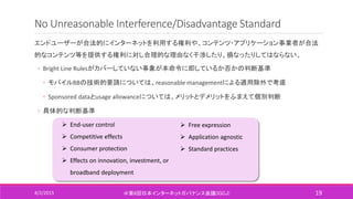 No Unreasonable Interference/Disadvantage Standard
エンドユーザーが合法的にインターネットを利用する権利や、コンテンツ・アプリケーション事業者が合法
的なコンテンツ等を提供する権利に対し合理的な理由なく干渉したり、損なったりしてはならない。
◦ Bright Line Rulesがカバーしていない事象が本命令に即しているか否かの判断基準
◦ モバイルBBの技術的要請については、reasonable managementによる適用除外で考慮
◦ Sponsored dataとusage allowanceについては、メリットとデメリットをふまえて個別判断
◦ 具体的な判断基準
4/2/2015 ＠第6回日本インターネットガバナンス会議(IGCJ) 19
 End-user control
 Competitive effects
 Consumer protection
 Effects on innovation, investment, or
broadband deployment
 Free expression
 Application agnostic
 Standard practices
 