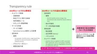 Transparency rule
2010年ルールでの公開項目
◦ ネットワーク制御
◦ 混雑制御
◦ 特定アプリに関する制御
◦ 端末接続ルール
◦ セキュリティ関連情報
◦ サービス内容
◦ サービス細目
◦ Specialized service提供による影響
◦ 契約条件
◦ 価格
◦ For example, monthly prices, usage-based fees,
and fees for early termination or additional
network services.
◦ プライバシーポリシー
◦ 損害回復手順
4/2/2015 ＠第6回日本インターネットガバナンス会議(IGCJ) 21
2014年ルールでの追加公開項目
◦ 契約条件
◦ 価格
◦ the full monthly service charge. Any
promotional rates should be clearly noted as
such.
◦ 他の手数料
◦ データ利用量の制限
◦ 実効品質
◦ 転送速度
◦ 反応時間（latency）
◦ パケットロス
◦ ネットワーク制御
◦ practices that are applied to traffic associated
with a particular user or user group, including
any application-agnostic degradation of service
to a particular end user.
ユーザー数10万以下の事業者については暫定的に適用せず（2015/12/15までに見直し）
＋ 消費者向け自主的開示
フォーマットの設定
コンテンツ・アプリケーション事
業者向けにはより詳細な情報
開示を要請
 