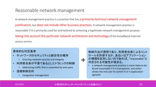 Reasonable network management
A network management practice is a practice that has a primarily technical network management
justification, but does not include other business practices. A network management practice is
reasonable if it is primarily used for and tailored to achieving a legitimate network management purpose,
taking into account the particular network architecture and technology of the broadband Internet
access service.
4/2/2015 ＠第6回日本インターネットガバナンス会議(IGCJ) 22
具体的な判定基準
• ネットワークのセキュリティと統合性の維持
• Ensuring network security and integrity
• 利用者自身が不要であるとしたトラヒックの制御
• Addressing traffic that is unwanted by end users
• 混雑制御目的
• Congestion management
＋
制御方法が透明であり、利用者自身によるコント
ロールを許容するか、あるいはアプリケーション
の種類を区別しないのであれば、”reasonable”と
判定される可能性が高まる。
• a network management practice is more likely to be
found reasonable if it is transparent, and either
allows the end user to control it or is application-
agnostic
 