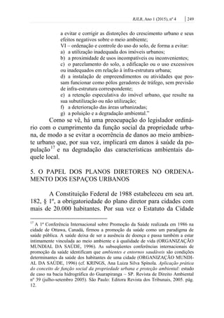 RJLB, Ano 1 (2015), nº 4 | 249
a evitar e corrigir as distorções do crescimento urbano e seus
efeitos negativos sobre o meio ambiente;
VI – ordenação e controle do uso do solo, de forma a evitar:
a) a utilização inadequada dos imóveis urbanos;
b) a proximidade de usos incompatíveis ou inconvenientes;
c) o parcelamento do solo, a edificação ou o uso excessivos
ou inadequados em relação à infra-estrutura urbana;
d) a instalação de empreendimentos ou atividades que pos-
sam funcionar como pólos geradores de tráfego, sem previsão
de infra-estrutura correspondente;
e) a retenção especulativa do imóvel urbano, que resulte na
sua subutilização ou não utilização;
f) a deterioração das áreas urbanizadas;
g) a poluição e a degradação ambiental.”
Como se vê, há uma preocupação do legislador ordiná-
rio com o cumprimento da função social da propriedade urba-
na, de modo a se evitar a ocorrência de danos ao meio ambien-
te urbano que, por sua vez, implicará em danos à saúde da po-
pulação17
e na degradação das características ambientais da-
quele local.
5. O PAPEL DOS PLANOS DIRETORES NO ORDENA-
MENTO DOS ESPAÇOS URBANOS
A Constituição Federal de 1988 estabeleceu em seu art.
182, § 1º, a obrigatoriedade do plano diretor para cidades com
mais de 20.000 habitantes. Por sua vez o Estatuto da Cidade
17
A 1ª Conferência Internacional sobre Promoção da Saúde realizada em 1986 na
cidade de Ottawa, Canadá, firmou a promoção da saúde como um paradigma de
saúde pública. A saúde deixa de ser a ausência de doença e passa também a estar
intimamente vinculada ao meio ambiente e à qualidade de vida (ORGANIZAÇÃO
MUNDIAL DA SAÚDE, 1996). As subseqüentes conferências internacionais de
promoção da saúde identificam que ambientes e entornos saudáveis são condições
determinantes da saúde dos habitantes de uma cidade (ORGANIZAÇÃO MUNDI-
AL DA SAÚDE, 1996) (cf. KRINGS, Ana Luiza Silva Spínola. Aplicação prática
do conceito de função social da propriedade urbana e proteção ambiental: estudo
de caso na bacia hidrográfica do Guarapiranga – SP. Revista de Direito Ambiental
nº 39 (julho-setembro 2005). São Paulo: Editora Revista dos Tribunais, 2005. pág.
12.
 