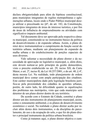 250 | RJLB, Ano 1 (2015), nº 4
declara obrigatoriedade para além da hipótese constitucional,
para municípios integrantes de regiões metropolitanas e aglo-
merações urbanas, locais onde o Poder Público municipal dese-
ja utilizar o preceituado no §4º, do art. 182, da Constituição,
municípios integrantes de áreas de interesse turístico, e por fim
de áreas de influência de empreendimento ou atividades com
significativo impacto ambiental.
Tal documento deve ser aprovado pela respectiva câma-
ra municipal, constituindo-se no instrumento básico da política
de desenvolvimento e de expansão urbana. Assim, o plano di-
retor deve instrumentalizar o cumprimento da função social do
território urbano, mediante um planejamento da expansão da
malha urbana e do estabelecimento de porções espaciais de
usos diversos.
Vale salientar a necessidade do plano diretor e da ne-
cessidade de aprovação no legislativo municipal, e, além disto,
este deverá nortear-se pelo princípio da gestão democrática,
visto o preceito estabelecido no art. 29, inciso XII, da Carta
Maior, o art. 2º, inciso II, da Lei 10.257/2001, e do art. 40, § 4º,
desta mesma Lei. Na realidade, todo planejamento de ordem
municipal deve contar com ampla participação dos citadinos.
Este caráter municipalista dado pela legislação brasileira justi-
fica-se pela proximidade dos cidadãos às questões urbanas,
porém, de outro lado, há dificuldade quanto às equalizações
dos problemas nas metrópoles, visto que cada município será
detentor de um plano diretor dentro de seu território.
De acordo com o Estatuto da Cidade, constitui o plano
diretor um dos instrumentos do planejamento municipal, assim,
como o zoneamento ambiental, e os planos de desenvolvimento
econômico e social. Na realidade o plano diretor acaba por in-
cluir além destes dois instrumentos, o da disciplina do parce-
lamento, do uso e da ocupação do solo, o que fez do plano dire-
tor o principal instrumento da política urbana brasileira.
Como já tratamos aqui, o plano diretor objetiva o cum-
 