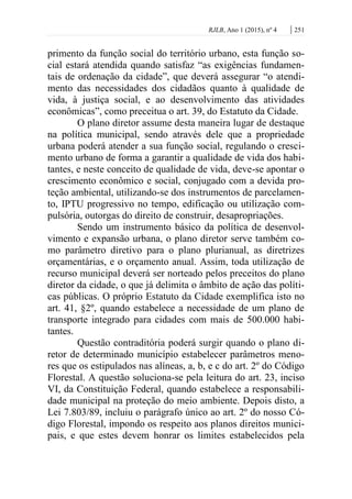 RJLB, Ano 1 (2015), nº 4 | 251
primento da função social do território urbano, esta função so-
cial estará atendida quando satisfaz “as exigências fundamen-
tais de ordenação da cidade”, que deverá assegurar “o atendi-
mento das necessidades dos cidadãos quanto à qualidade de
vida, à justiça social, e ao desenvolvimento das atividades
econômicas”, como preceitua o art. 39, do Estatuto da Cidade.
O plano diretor assume desta maneira lugar de destaque
na política municipal, sendo através dele que a propriedade
urbana poderá atender a sua função social, regulando o cresci-
mento urbano de forma a garantir a qualidade de vida dos habi-
tantes, e neste conceito de qualidade de vida, deve-se apontar o
crescimento econômico e social, conjugado com a devida pro-
teção ambiental, utilizando-se dos instrumentos de parcelamen-
to, IPTU progressivo no tempo, edificação ou utilização com-
pulsória, outorgas do direito de construir, desapropriações.
Sendo um instrumento básico da política de desenvol-
vimento e expansão urbana, o plano diretor serve também co-
mo parâmetro diretivo para o plano plurianual, as diretrizes
orçamentárias, e o orçamento anual. Assim, toda utilização de
recurso municipal deverá ser norteado pelos preceitos do plano
diretor da cidade, o que já delimita o âmbito de ação das políti-
cas públicas. O próprio Estatuto da Cidade exemplifica isto no
art. 41, §2º, quando estabelece a necessidade de um plano de
transporte integrado para cidades com mais de 500.000 habi-
tantes.
Questão contraditória poderá surgir quando o plano di-
retor de determinado município estabelecer parâmetros meno-
res que os estipulados nas alíneas, a, b, e c do art. 2º do Código
Florestal. A questão soluciona-se pela leitura do art. 23, inciso
VI, da Constituição Federal, quando estabelece a responsabili-
dade municipal na proteção do meio ambiente. Depois disto, a
Lei 7.803/89, incluiu o parágrafo único ao art. 2º do nosso Có-
digo Florestal, impondo os respeito aos planos direitos munici-
pais, e que estes devem honrar os limites estabelecidos pela
 