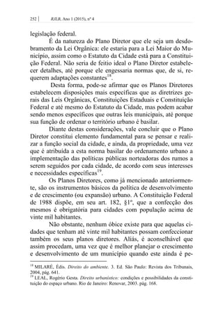 252 | RJLB, Ano 1 (2015), nº 4
legislação federal.
É da natureza do Plano Diretor que ele seja um desdo-
bramento da Lei Orgânica: ele estaria para a Lei Maior do Mu-
nicípio, assim como o Estatuto da Cidade está para a Constitui-
ção Federal. Não seria de feitio ideal o Plano Diretor estabele-
cer detalhes, até porque ele engessaria normas que, de si, re-
querem adaptações constantes18
.
Desta forma, pode-se afirmar que os Planos Diretores
estabelecem disposições mais específicas que as diretrizes ge-
rais das Leis Orgânicas, Constituições Estaduais e Constituição
Federal e até mesmo do Estatuto da Cidade, mas podem acabar
sendo menos específicos que outras leis municipais, até porque
sua função de ordenar o território urbano é basilar.
Diante destas considerações, vale concluir que o Plano
Diretor constitui elemento fundamental para se pensar e reali-
zar a função social da cidade, e ainda, da propriedade, uma vez
que é atribuída a esta norma basilar do ordenamento urbano a
implementação das políticas públicas norteadoras dos rumos a
serem seguidos por cada cidade, de acordo com seus interesses
e necessidades específicas19
.
Os Planos Diretores, como já mencionado anteriormen-
te, são os instrumentos básicos da política de desenvolvimento
e de crescimento (ou expansão) urbano. A Constituição Federal
de 1988 dispõe, em seu art. 182, §1º, que a confecção dos
mesmos é obrigatória para cidades com população acima de
vinte mil habitantes.
Não obstante, nenhum óbice existe para que aquelas ci-
dades que tenham até vinte mil habitantes possam confeccionar
também os seus planos diretores. Aliás, é aconselhável que
assim procedam, uma vez que é melhor planejar o crescimento
e desenvolvimento de um município quando este ainda é pe-
18
MILARÉ, Édis. Direito do ambiente. 3. Ed. São Paulo: Revista dos Tribunais,
2004, pág. 641.
19
LEAL, Rogério Gesta. Direito urbanístico: condições e possibilidades da consti-
tuição do espaço urbano. Rio de Janeiro: Renovar, 2003. pág. 168.
 