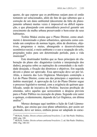 RJLB, Ano 1 (2015), nº 4 | 253
queno, do que esperar que os problemas surjam para só então
tentarem ser solucionados, além do fato de que sabemos que a
correção de um dano ambiental (decorrente da falta de plane-
jamento urbano) muitas vezes é impossível ou difícil repara-
ção, e que planejando com antecedência possível garantir um
crescimento da malha urbana preservando o bem-estar de seus
habitantes.
Toshio Mukai ensina que o Plano Diretor, como atual-
mente é denominado o plano urbanístico, apresenta como con-
teúdo um complexo de normas legais, além de diretrizes, obje-
tivos, programas e metas, abrangendo o desenvolvimento
econômico-social, o meio ambiente e o uso e ocupação do solo,
projetados todos para um determinado período, para a vida
municipal20
.
Este doutrinador lembra que as fases principais de ela-
boração do plano são: diagnóstico (coleta e interpretação dos
dados), pesquisa sobre as aspirações da comunidade e da reali-
dade desejada, e fixação das diretrizes e objetivos. Em seguida
deverá o plano ser aprovado. Essa aprovação deve ser por lei.
Aliás, a maioria das Leis Orgânicas Municipais contempla a
Lei do Plano Diretor, como um das principais e superiores no
âmbito municipal. A aprovação da Lei do Plano Diretor segue
o processo legislativo normal, com a exigência de quórum qua-
lificado, sendo de iniciativa do Prefeito. Inexiste proibição de
emendas, salvo aquelas que acrescentem a despesa prevista
para o Poder Público na execução do plano. Segundo este autor
o quórum, evidentemente, depende da Lei Orgânica, em última
análise21
.
Merece destaque aqui também a lição de Uadi Lâmme-
go Bulos, que ensina que esse plano urbanístico, por assim ser
chamado, deve ser único, embora possa ser adaptado às carac-
20
MUKAI, Toshio. Direito urbano-ambiental brasileiro. 2. ed. São Paulo: Dialética,
2002. pág. 100.
21
MUKAI, Toshio. Direito urbano-ambiental brasileiro. 2. ed. São Paulo: Dialética,
2002. Pág. 100-101
 