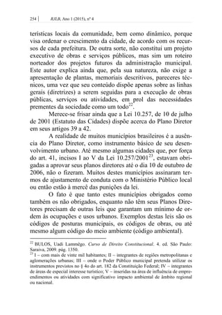 254 | RJLB, Ano 1 (2015), nº 4
terísticas locais da comunidade, bem como dinâmico, porque
visa ordenar o crescimento da cidade, de acordo com os recur-
sos de cada prefeitura. De outra sorte, não constitui um projeto
executivo de obras e serviços públicos, mas sim um roteiro
norteador dos projetos futuros da administração municipal.
Este autor explica ainda que, pela sua natureza, não exige a
apresentação de plantas, memoriais descritivos, pareceres téc-
nicos, uma vez que seu conteúdo dispõe apenas sobre as linhas
gerais (diretrizes) a serem seguidas para a execução de obras
públicas, serviços ou atividades, em prol das necessidades
prementes da sociedade como um todo22
.
Merece-se frisar ainda que a Lei 10.257, de 10 de julho
de 2001 (Estatuto das Cidades) dispõe acerca do Plano Diretor
em seus artigos 39 a 42.
A realidade de muitos municípios brasileiros é a ausên-
cia do Plano Diretor, como instrumento básico de seu desen-
volvimento urbano. Até mesmo algumas cidades que, por força
do art. 41, incisos I ao V da Lei 10.257/200123
, estavam obri-
gadas a aprovar seus planos diretores até o dia 10 de outubro de
2006, não o fizeram. Muitos destes municípios assinaram ter-
mos de ajustamento de conduta com o Ministério Público local
ou então estão à mercê das punições da lei.
O fato é que tanto estes municípios obrigados como
também os não obrigados, enquanto não têm seus Planos Dire-
tores precisam de outras leis que garantam um mínimo de or-
dem às ocupações e usos urbanos. Exemplos destas leis são os
códigos de posturas municipais, os códigos de obras, ou até
mesmo algum código do meio ambiente (código ambiental).
22
BULOS, Uadi Lammêgo. Curso de Direito Constitucional. 4. ed. São Paulo:
Saraiva, 2009. pág. 1350.
23
I – com mais de vinte mil habitantes; II – integrantes de regiões metropolitanas e
aglomerações urbanas; III – onde o Poder Público municipal pretenda utilizar os
instrumentos previstos no § 4o do art. 182 da Constituição Federal; IV – integrantes
de áreas de especial interesse turístico; V – inseridas na área de influência de empre-
endimentos ou atividades com significativo impacto ambiental de âmbito regional
ou nacional.
 