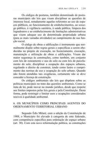 RJLB, Ano 1 (2015), nº 4 | 255
Os códigos de posturas, também denominado de postu-
ras municipais são leis que visam disciplinar as questões de
interesse local, notadamente aquelas referentes ao uso de espa-
ços públicos, ao funcionamento de estabelecimentos, ao sosse-
go público, à vigilância sanitária, à saúde pública, limpeza dos
logradouros e ao estabelecimento de limitações administrativas
que visem adequar uso de determinada propriedade urbana
(para as mais variadas atividades) ao cumprimento de sua fun-
ção social.
O código de obras e edificações é instrumento que nor-
malmente dispõe sobre regras gerais e específicas a serem obe-
decidas no projeto de execução, no licenciamento, execução,
manutenção e utilização de obras e edificações. Visam dar
maior segurança às construções, como também, em conjunto
com leis de zoneamento e uso do solo ou com leis de parcela-
mento do solo, disciplinar a ocupação dos espaços urbanos,
regulando o direito de construir, tendo como lastro o cumpri-
mento das normas de uso e ocupação do solo urbano. Quando
não forem atendidas tais exigências, certamente não se deve
conceder a licença de construção.
Os códigos ambientais são leis que dispõem sobre as
políticas municipais no trato das questões ambientais. Como se
trata de lei, pode inovar no mundo jurídico, desde que respeite
aos limites impostos pelas leis gerais e pela Constituição. Desta
forma, pode restringir e limitar usos e ocupações considerados
nocivos à qualidade ambiental.
6. OS MUNICÍPIOS COMO PRINCIPAIS AGENTES DO
ORDENAMENTO TERRITORIAL URBANO
Segundo Édis Milaré, com a edição da Constituição de
1988, o Município foi elevado à categoria de ente federado,
com competência específica para ordenação do espaço urbano
(art. 30). Com esta nova reformulação política, as construções
 
