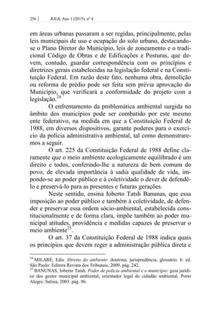 256 | RJLB, Ano 1 (2015), nº 4
em áreas urbanas passaram a ser regidas, principalmente, pelas
leis municipais de uso e ocupação do solo urbano, destacando-
se o Plano Diretor do Município, leis de zoneamento e o tradi-
cional Código de Obras e de Edificações e Posturas, que de-
vem, contudo, guardar correspondência com os princípios e
diretrizes gerais estabelecidas na legislação federal e na Consti-
tuição Federal. Em razão deste fato, nenhuma obra, demolição
ou reforma de prédio pode ser feita sem prévia aprovação do
Município, que verificará a conformidade do projeto com a
legislação.24
O enfrentamento da problemática ambiental surgida no
âmbito dos municípios pode ser combatido por este mesmo
ente federativo, na medida em que a Constituição Federal de
1988, em diversos dispositivos, garante poderes para o exercí-
cio da polícia administrativa ambiental, tal como demonstrare-
mos a seguir.
O art. 225 da Constituição Federal de 1988 define cla-
ramente que o meio ambiente ecologicamente equilibrado é um
direito e todos, conferindo-lhe a natureza de bem comum do
povo, de elevada importância à sadia qualidade de vida, im-
pondo-se ao poder público e à coletividade o dever de defendê-
lo e preservá-lo para as presentes e futuras gerações.
Neste sentido, ensina Ioberto Tatsh Banunas, que essa
imposição ao poder público e também à coletividade, de defen-
der e preservar essa ordem sócio-ambiental, estabelecida cons-
titucionalmente e de forma clara, impõe também ao poder mu-
nicipal atitudes, providência e medidas capazes de preservar o
meio ambiente25
.
O art. 37 da Constituição Federal de 1988 indica quais
os princípios que devem reger a administração pública direta e
24
MILARÉ, Edis. Direito do ambiente: doutrina, jurisprudência, glossário. 6. ed.
São Paulo: Editora Revista dos Tribunais, 2009, pág. 242.
25
BANUNAS, Ioberto Tatsh. Poder de polícia ambiental e o município: guia jurídi-
co dos gestor municipal ambiental; orientador legal do cidadão ambiental. Porto
Alegre: Sulina, 2003. pág. 96.
 