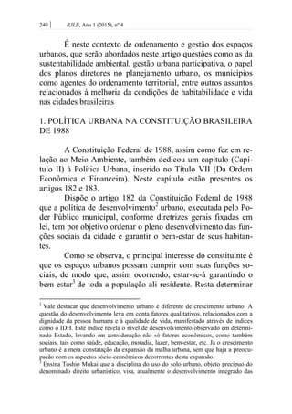 240 | RJLB, Ano 1 (2015), nº 4
É neste contexto de ordenamento e gestão dos espaços
urbanos, que serão abordados neste artigo questões como as da
sustentabilidade ambiental, gestão urbana participativa, o papel
dos planos diretores no planejamento urbano, os municípios
como agentes do ordenamento territorial, entre outros assuntos
relacionados à melhoria da condições de habitabilidade e vida
nas cidades brasileiras
1. POLÍTICA URBANA NA CONSTITUIÇÃO BRASILEIRA
DE 1988
A Constituição Federal de 1988, assim como fez em re-
lação ao Meio Ambiente, também dedicou um capítulo (Capí-
tulo II) à Política Urbana, inserido no Título VII (Da Ordem
Econômica e Financeira). Neste capítulo estão presentes os
artigos 182 e 183.
Dispõe o artigo 182 da Constituição Federal de 1988
que a política de desenvolvimento2
urbano, executada pelo Po-
der Público municipal, conforme diretrizes gerais fixadas em
lei, tem por objetivo ordenar o pleno desenvolvimento das fun-
ções sociais da cidade e garantir o bem-estar de seus habitan-
tes.
Como se observa, o principal interesse do constituinte é
que os espaços urbanos possam cumprir com suas funções so-
ciais, de modo que, assim ocorrendo, estar-se-á garantindo o
bem-estar3
de toda a população ali residente. Resta determinar
2
Vale destacar que desenvolvimento urbano é diferente de crescimento urbano. A
questão do desenvolvimento leva em conta fatores qualitativos, relacionados com a
dignidade da pessoa humana e à qualidade de vida, manifestado através de índices
como o IDH. Este índice revela o nível de desenvolvimento observado em determi-
nado Estado, levando em consideração não só fatores econômicos, como também
sociais, tais como saúde, educação, moradia, lazer, bem-estar, etc. Já o crescimento
urbano é a mera constatação da expansão da malha urbana, sem que haja a preocu-
pação com os aspectos sócio-econômicos decorrentes desta expansão.
3
Ensina Toshio Mukai que a disciplina do uso do solo urbano, objeto precípuo do
denominado direito urbanístico, visa, atualmente o desenvolvimento integrado das
 
