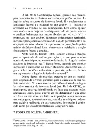 258 | RJLB, Ano 1 (2015), nº 4
O art. 30 da Constituição Federal garante aos municí-
pios competências exclusivas, entre elas, competências para: I -
legislar sobre assuntos de interesse local; II - suplementar a
legislação federal e a estadual no que couber; III - instituir e
arrecadar os tributos de sua competência, bem como aplicar
suas rendas, sem prejuízo da obrigatoriedade de prestar contas
e publicar balancetes nos prazos fixados em lei; (...); VIII -
promover, no que couber, adequado ordenamento territorial,
mediante planejamento e controle do uso, do parcelamento e da
ocupação do solo urbano; IX - promover a proteção do patri-
mônio histórico-cultural local, observada a legislação e a ação
fiscalizadora federal e estadual.
Neste sentido, Ioberto Tatsh Banunas chama a atenção
para a capacidade de auto-organização e, assim, para a auto-
nomia do município, no conteúdo do inciso I: “Legislar sobre
assuntos de interesse local”. Dessa forma, segundo este autor, é
inconteste a autonomia do Poder Municipal Ambiental em le-
gislar sobre questões ambientais, regulando, inclusive, de for-
ma suplementar a legislação federal e estadual28
.
Diante destas observações, percebe-se que os municí-
pios dispõem de diversas garantias para o exercício de sua po-
lícia ambiental. No momento em que estão autorizados a legis-
lar sobre assuntos de interesse local (art. 30, I da CF/88), os
municípios, uma vez identificando os fatos que causam lesões
ambientais locais, pode, através de lei, determinar o que deve
ser feito ou não deve ser feito. A imposição destes condicio-
namentos gera, automaticamente, para dos municípios poderes
para exigir a realização de tais comandos. Este poder é conhe-
cido como polícia administrativa ou Poder de Polícia.
7. PODER DE POLÍCIA AMBIENTAL
28
BANUNAS, Ioberto Tatsh. Poder de polícia ambiental e o município: guia jurídi-
co dos gestor municipal ambiental; orientador legal do cidadão ambiental. Porto
Alegre: Sulina, 2003. Pág. 101-102.
 