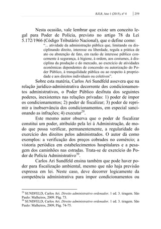 RJLB, Ano 1 (2015), nº 4 | 259
Nesta ocasião, vale lembrar que existe um conceito le-
gal para Poder de Polícia, previsto no artigo 78 da Lei
5.172/1966 (Código Tributário Nacional), que o define como:
“... atividade da administração pública que, limitando ou dis-
ciplinando direito, interesse ou liberdade, regula a prática de
ato ou abstenção de fato, em razão de interesse público con-
cernente à segurança, à higiene, à ordem, aos costumes, à dis-
ciplina da produção e do mercado, ao exercício de atividades
econômicas dependentes de concessão ou autorização do Po-
der Público, à tranquilidade pública ou ao respeito à proprie-
dade e aos direitos individuais ou coletivos”.
Sobre esta matéria, Carlos Ari Sundfeld assevera que na
relação jurídico-administrativa decorrente dos condicionamen-
tos administrativos, o Poder Público desfruta dos seguintes
poderes, inexistentes nas relações privadas: 1) poder de impor
os condicionamentos; 2) poder de fiscalizar; 3) poder de repri-
mir a inobservância dos condicionamentos, em especial sanci-
onando as infrações; 4) executar29
.
Este mesmo autor observa que o poder de fiscalizar
constitui um poder, atribuído pela lei à Administração, de mo-
do que possa verificar, permanentemente, a regularidade do
exercício dos direitos pelos administrados. O autor dá como
exemplos: a verificação dos preços cobrados no comércio; a
vistoria periódica em estabelecimentos hospitalares e a pesa-
gem dos caminhões nas estradas. Trata-se de exercício do Po-
der de Polícia Administrativo30
.
Carlos Ari Sundfeld ensina também que pode haver po-
der para fiscalização ambiental, mesmo que não haja previsão
expressa em lei. Neste caso, deve decorrer logicamente da
competência administrativa para impor condicionamentos ou
29
SUNDFELD, Carlos Ari. Direito administrativo ordenador. 1 ed. 3. tiragem. São
Paulo: Malheiros, 2009. Pág. 73.
30
SUNDFELD, Carlos Ari. Direito administrativo ordenador. 1 ed. 3. tiragem. São
Paulo: Malheiros, 2009, Pág. 74-75.
 