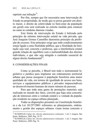 260 | RJLB, Ano 1 (2015), nº 4
reprimir sua infração31
.
Por fim, sempre que for necessária uma intervenção do
Estado na propriedade, de modo que se possa garantir um direi-
to maior, o direito da coletividade (o bem-estar da população
em geral) esta será realizada na estreita medida para estancar
ou sanar as condutas danosas visadas.
Este limite de intervenção do Estado é balizado pelo
princípio da mínima intervenção estatal na vida privada, que
José Joaquim Gomes Canotilho denomina princípio da proibi-
ção do excesso. Este princípio exige que todo condicionamento
esteja ligado a uma finalidade pública, que a finalidade da limi-
tação seja real, concreta e poderosa, que a interferência estatal
guarde relação de equilíbrio com a inalienabilidade dos direitos
individuais, e que não seja atingido o conteúdo essencial de
algum direito fundamental32
.
8. CONSIDERAÇÕES FINAIS
Como se percebe, o Brasil tem todo o instrumental le-
gislativo e jurídico para implantar um ordenamento territorial
urbano que possa assegurar à população brasileira uma maior
qualidade de vida, em termos de igualdade de acesso aos bens,
serviços e equipamentos públicos e privados imprescindíveis
ao desenvolvimento humano do maior número de pessoas.
Para que toda uma gama de prestações materiais seja
realizada no mundo dos fatos, convém que haja uma concerta-
ção de interesses entre a vontade estatal e a vontade da popula-
ção residente no espaço urbano planejado.
Todas as disposições presentes na Constituição brasilei-
ra e da Lei 10.257/2001 referentes ao planejamento, ordena-
mento e gestão dos espaços urbanos visam tornar concreto o
31
SUNDFELD, Carlos Ari. Direito administrativo ordenador. 1 ed. 3. tiragem. São
Paulo: Malheiros, 2009, Pág. 74-75.
32
SUNDFELD, Carlos Ari. Direito administrativo ordenador. 1 ed. 3. tiragem. São
Paulo: Malheiros, 2009, Pág. 76.
 