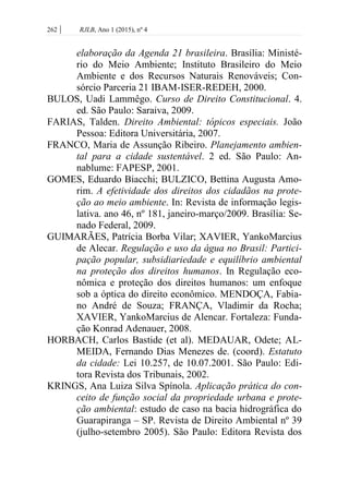 262 | RJLB, Ano 1 (2015), nº 4
elaboração da Agenda 21 brasileira. Brasília: Ministé-
rio do Meio Ambiente; Instituto Brasileiro do Meio
Ambiente e dos Recursos Naturais Renováveis; Con-
sórcio Parceria 21 IBAM-ISER-REDEH, 2000.
BULOS, Uadi Lammêgo. Curso de Direito Constitucional. 4.
ed. São Paulo: Saraiva, 2009.
FARIAS, Talden. Direito Ambiental: tópicos especiais. João
Pessoa: Editora Universitária, 2007.
FRANCO, Maria de Assunção Ribeiro. Planejamento ambien-
tal para a cidade sustentável. 2 ed. São Paulo: An-
nablume: FAPESP, 2001.
GOMES, Eduardo Biacchi; BULZICO, Bettina Augusta Amo-
rim. A efetividade dos direitos dos cidadãos na prote-
ção ao meio ambiente. In: Revista de informação legis-
lativa. ano 46, nº 181, janeiro-março/2009. Brasília: Se-
nado Federal, 2009.
GUIMARÃES, Patrícia Borba Vilar; XAVIER, YankoMarcius
de Alecar. Regulação e uso da água no Brasil: Partici-
pação popular, subsidiariedade e equilíbrio ambiental
na proteção dos direitos humanos. In Regulação eco-
nômica e proteção dos direitos humanos: um enfoque
sob a óptica do direito econômico. MENDOÇA, Fabia-
no André de Souza; FRANÇA, Vladimir da Rocha;
XAVIER, YankoMarcius de Alencar. Fortaleza: Funda-
ção Konrad Adenauer, 2008.
HORBACH, Carlos Bastide (et al). MEDAUAR, Odete; AL-
MEIDA, Fernando Dias Menezes de. (coord). Estatuto
da cidade: Lei 10.257, de 10.07.2001. São Paulo: Edi-
tora Revista dos Tribunais, 2002.
KRINGS, Ana Luiza Silva Spínola. Aplicação prática do con-
ceito de função social da propriedade urbana e prote-
ção ambiental: estudo de caso na bacia hidrográfica do
Guarapiranga – SP. Revista de Direito Ambiental nº 39
(julho-setembro 2005). São Paulo: Editora Revista dos
 