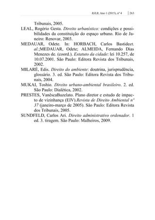 RJLB, Ano 1 (2015), nº 4 | 263
Tribunais, 2005.
LEAL, Rogério Gesta. Direito urbanístico: condições e possi-
bilidades da constituição do espaço urbano. Rio de Ja-
neiro: Renovar, 2003.
MEDAUAR, Odete. In: HORBACH, Carlos Bastideet.
al.;MEDAUAR, Odete; ALMEIDA, Fernando Dias
Menezes de. (coord.). Estatuto da cidade: lei 10.257, de
10.07.2001. São Paulo: Editora Revista dos Tribunais,
2002.
MILARÉ, Edis. Direito do ambiente: doutrina, jurisprudência,
glossário. 3. ed. São Paulo: Editora Revista dos Tribu-
nais, 2004.
MUKAI, Toshio. Direito urbano-ambiental brasileiro. 2. ed.
São Paulo: Dialética, 2002.
PRESTES, VanêscaBuzelato. Plano diretor e estudo de impac-
to de vizinhança (EIV).Revista de Direito Ambiental nº
37 (janeiro-março de 2005). São Paulo: Editora Revista
dos Tribunais, 2005.
SUNDFELD, Carlos Ari. Direito administrativo ordenador. 1
ed. 3. tiragem. São Paulo: Malheiros, 2009.
 