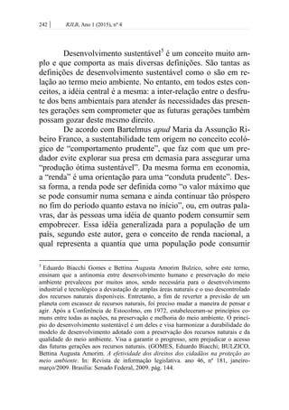 242 | RJLB, Ano 1 (2015), nº 4
Desenvolvimento sustentável5
é um conceito muito am-
plo e que comporta as mais diversas definições. São tantas as
definições de desenvolvimento sustentável como o são em re-
lação ao termo meio ambiente. No entanto, em todos estes con-
ceitos, a idéia central é a mesma: a inter-relação entre o desfru-
te dos bens ambientais para atender às necessidades das presen-
tes gerações sem comprometer que as futuras gerações também
possam gozar deste mesmo direito.
De acordo com Bartelmus apud Maria da Assunção Ri-
beiro Franco, a sustentabilidade tem origem no conceito ecoló-
gico de “comportamento prudente”, que faz com que um pre-
dador evite explorar sua presa em demasia para assegurar uma
“produção ótima sustentável”. Da mesma forma em economia,
a “renda” é uma orientação para uma “conduta prudente”. Des-
sa forma, a renda pode ser definida como “o valor máximo que
se pode consumir numa semana e ainda continuar tão próspero
no fim do período quanto estava no início”, ou, em outras pala-
vras, dar às pessoas uma idéia de quanto podem consumir sem
empobrecer. Essa idéia generalizada para a população de um
país, segundo este autor, gera o conceito de renda nacional, a
qual representa a quantia que uma população pode consumir
5
Eduardo Biacchi Gomes e Bettina Augusta Amorim Bulzico, sobre este termo,
ensinam que a antinomia entre desenvolvimento humano e preservação do meio
ambiente prevaleceu por muitos anos, sendo necessária para o desenvolvimento
industrial e tecnológico a devastação de amplas áreas naturais e o uso descontrolado
dos recursos naturais disponíveis. Entretanto, a fim de reverter a previsão de um
planeta com escassez de recursos naturais, foi preciso mudar a maneira de pensar e
agir. Após a Conferência de Estocolmo, em 1972, estabeleceram-se princípios co-
muns entre todas as nações, na preservação e melhoria do meio ambiente. O princí-
pio do desenvolvimento sustentável é um deles e visa harmonizar a durabilidade do
modelo de desenvolvimento adotado com a preservação dos recursos naturais e da
qualidade do meio ambiente. Visa a garantir o progresso, sem prejudicar o acesso
das futuras gerações aos recursos naturais. (GOMES, Eduardo Biacchi; BULZICO,
Bettina Augusta Amorim. A efetividade dos direitos dos cidadãos na proteção ao
meio ambiente. In: Revista de informação legislativa. ano 46, nº 181, janeiro-
março/2009. Brasília: Senado Federal, 2009. pág. 144.
 