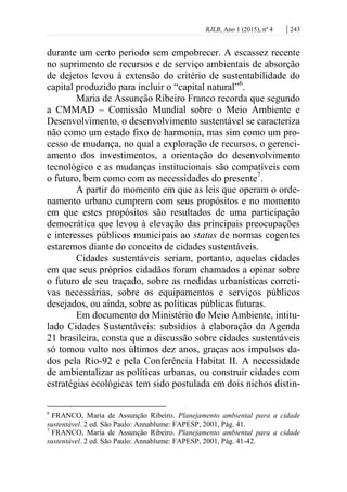 RJLB, Ano 1 (2015), nº 4 | 243
durante um certo período sem empobrecer. A escassez recente
no suprimento de recursos e de serviço ambientais de absorção
de dejetos levou à extensão do critério de sustentabilidade do
capital produzido para incluir o “capital natural”6
.
Maria de Assunção Ribeiro Franco recorda que segundo
a CMMAD – Comissão Mundial sobre o Meio Ambiente e
Desenvolvimento, o desenvolvimento sustentável se caracteriza
não como um estado fixo de harmonia, mas sim como um pro-
cesso de mudança, no qual a exploração de recursos, o gerenci-
amento dos investimentos, a orientação do desenvolvimento
tecnológico e as mudanças institucionais são compatíveis com
o futuro, bem como com as necessidades do presente7
.
A partir do momento em que as leis que operam o orde-
namento urbano cumprem com seus propósitos e no momento
em que estes propósitos são resultados de uma participação
democrática que levou à elevação das principais preocupações
e interesses públicos municipais ao status de normas cogentes
estaremos diante do conceito de cidades sustentáveis.
Cidades sustentáveis seriam, portanto, aquelas cidades
em que seus próprios cidadãos foram chamados a opinar sobre
o futuro de seu traçado, sobre as medidas urbanísticas correti-
vas necessárias, sobre os equipamentos e serviços públicos
desejados, ou ainda, sobre as políticas públicas futuras.
Em documento do Ministério do Meio Ambiente, intitu-
lado Cidades Sustentáveis: subsídios à elaboração da Agenda
21 brasileira, consta que a discussão sobre cidades sustentáveis
só tomou vulto nos últimos dez anos, graças aos impulsos da-
dos pela Rio-92 e pela Conferência Habitat II. A necessidade
de ambientalizar as políticas urbanas, ou construir cidades com
estratégias ecológicas tem sido postulada em dois nichos distin-
6
FRANCO, Maria de Assunção Ribeiro. Planejamento ambiental para a cidade
sustentável. 2 ed. São Paulo: Annablume: FAPESP, 2001, Pág. 41.
7
FRANCO, Maria de Assunção Ribeiro. Planejamento ambiental para a cidade
sustentável. 2 ed. São Paulo: Annablume: FAPESP, 2001, Pág. 41-42.
 