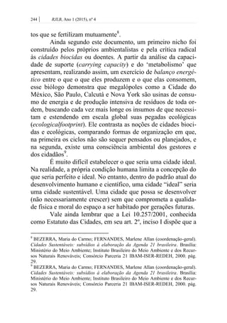 244 | RJLB, Ano 1 (2015), nº 4
tos que se fertilizam mutuamente8
.
Ainda segundo este documento, um primeiro nicho foi
construído pelos próprios ambientalistas e pela crítica radical
às cidades biocidas ou doentes. A partir da análise da capaci-
dade de suporte (carrying capacity) e do ‘metabolismo’ que
apresentam, realizando assim, um exercício de balanço energé-
tico entre o que o que eles produzem e o que elas consomem,
esse biólogo demonstra que megalópoles como a Cidade do
México, São Paulo, Calcutá e Nova York são usinas de consu-
mo de energia e de produção intensiva de resíduos de toda or-
dem, buscando cada vez mais longe os insumos de que necessi-
tam e estendendo em escala global suas pegadas ecológicas
(ecologicalfootprint). Ele contrasta as noções de cidades bioci-
das e ecológicas, comparando formas de organização em que,
na primeira os ciclos não são sequer pensados ou planejados, e
na segunda, existe uma consciência ambiental dos gestores e
dos cidadãos9
.
É muito difícil estabelecer o que seria uma cidade ideal.
Na realidade, a própria condição humana limita a concepção do
que seria perfeito e ideal. No entanto, dentro do padrão atual do
desenvolvimento humano e científico, uma cidade “ideal” seria
uma cidade sustentável. Uma cidade que possa se desenvolver
(não necessariamente crescer) sem que comprometa a qualida-
de física e moral do espaço a ser habitado por gerações futuras.
Vale ainda lembrar que a Lei 10.257/2001, conhecida
como Estatuto das Cidades, em seu art. 2º, inciso I dispõe que a
8
BEZERRA, Maria do Carmo; FERNANDES, Marlene Allan (coordenação-geral).
Cidades Sustentáveis: subsídios à elaboração da Agenda 21 brasileira. Brasília:
Ministério do Meio Ambiente; Instituto Brasileiro do Meio Ambiente e dos Recur-
sos Naturais Renováveis; Consórcio Parceria 21 IBAM-ISER-REDEH, 2000. pág.
29.
9
BEZERRA, Maria do Carmo; FERNANDES, Marlene Allan (coordenação-geral).
Cidades Sustentáveis: subsídios à elaboração da Agenda 21 brasileira. Brasília:
Ministério do Meio Ambiente; Instituto Brasileiro do Meio Ambiente e dos Recur-
sos Naturais Renováveis; Consórcio Parceria 21 IBAM-ISER-REDEH, 2000. pág.
29.
 