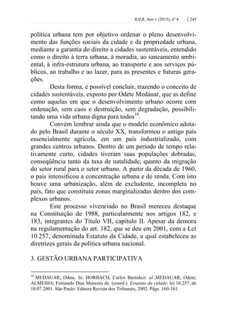 RJLB, Ano 1 (2015), nº 4 | 245
política urbana tem por objetivo ordenar o pleno desenvolvi-
mento das funções sociais da cidade e da propriedade urbana,
mediante a garantia do direito a cidades sustentáveis, entendido
como o direito à terra urbana, à moradia, ao saneamento ambi-
ental, à infra-estrutura urbana, ao transporte e aos serviços pú-
blicos, ao trabalho e ao lazer, para as presentes e futuras gera-
ções.
Desta forma, é possível concluir, trazendo o conceito de
cidades sustentáveis, exposto por Odete Medauar, que as define
como aquelas em que o desenvolvimento urbano ocorre com
ordenação, sem caos e destruição, sem degradação, possibili-
tando uma vida urbana digna para todos10
.
Convém lembrar ainda que o modelo econômico adota-
do pelo Brasil durante o século XX, transformou o antigo país
essencialmente agrícola, em um país industrializado, com
grandes centros urbanos. Dentro de um período de tempo rela-
tivamente curto, cidades tiveram suas populações dobradas,
conseqüência tanto da taxa de natalidade, quanto da migração
do setor rural para o setor urbano. A partir da década de 1960,
o país intensificou a concentração urbana e de renda. Com isto
houve uma urbanização, além de excludente, incompleta no
país, fato que constituiu zonas marginalizadas dentro dos com-
plexos urbanos.
Este processo vivenciado no Brasil mereceu destaque
na Constituição de 1988, particularmente nos artigos 182, e
183, integrantes do Título VII, capítulo II. Apesar da demora
na regulamentação do art. 182, que se deu em 2001, com a Lei
10.257, denominada Estatuto da Cidade, a qual estabeleceu as
diretrizes gerais da política urbana nacional.
3. GESTÃO URBANA PARTICIPATIVA
10
MEDAUAR, Odete. In: HORBACH, Carlos Bastideet. al.;MEDAUAR, Odete;
ALMEIDA, Fernando Dias Menezes de. (coord.). Estatuto da cidade: lei 10.257, de
10.07.2001. São Paulo: Editora Revista dos Tribunais, 2002. Págs. 160-161.
 