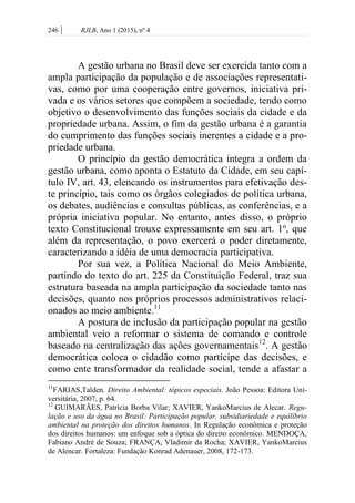 246 | RJLB, Ano 1 (2015), nº 4
A gestão urbana no Brasil deve ser exercida tanto com a
ampla participação da população e de associações representati-
vas, como por uma cooperação entre governos, iniciativa pri-
vada e os vários setores que compõem a sociedade, tendo como
objetivo o desenvolvimento das funções sociais da cidade e da
propriedade urbana. Assim, o fim da gestão urbana é a garantia
do cumprimento das funções sociais inerentes a cidade e a pro-
priedade urbana.
O princípio da gestão democrática integra a ordem da
gestão urbana, como aponta o Estatuto da Cidade, em seu capí-
tulo IV, art. 43, elencando os instrumentos para efetivação des-
te princípio, tais como os órgãos colegiados de política urbana,
os debates, audiências e consultas públicas, as conferências, e a
própria iniciativa popular. No entanto, antes disso, o próprio
texto Constitucional trouxe expressamente em seu art. 1º, que
além da representação, o povo exercerá o poder diretamente,
caracterizando a idéia de uma democracia participativa.
Por sua vez, a Política Nacional do Meio Ambiente,
partindo do texto do art. 225 da Constituição Federal, traz sua
estrutura baseada na ampla participação da sociedade tanto nas
decisões, quanto nos próprios processos administrativos relaci-
onados ao meio ambiente.11
A postura de inclusão da participação popular na gestão
ambiental veio a reformar o sistema de comando e controle
baseado na centralização das ações governamentais12
. A gestão
democrática coloca o cidadão como partícipe das decisões, e
como ente transformador da realidade social, tende a afastar a
11
FARIAS,Talden. Direito Ambiental: tópicos especiais. João Pessoa: Editora Uni-
versitária, 2007, p. 64.
12
GUIMARÃES, Patrícia Borba Vilar; XAVIER, YankoMarcius de Alecar. Regu-
lação e uso da água no Brasil: Participação popular, subsidiariedade e equilíbrio
ambiental na proteção dos direitos humanos. In Regulação econômica e proteção
dos direitos humanos: um enfoque sob a óptica do direito econômico. MENDOÇA,
Fabiano André de Souza; FRANÇA, Vladimir da Rocha; XAVIER, YankoMarcius
de Alencar. Fortaleza: Fundação Konrad Adenauer, 2008, 172-173.
 
