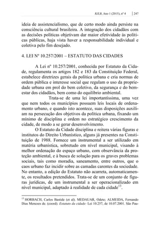 RJLB, Ano 1 (2015), nº 4 | 247
ideia de assistencialismo, que de certo modo ainda persiste na
consciência cultural brasileira. A integração dos cidadãos com
as decisões políticas objetivam dar maior efetividade às políti-
cas públicas, haja vista haver a responsabilidade individual e
coletiva pelo fim desejado.
4. LEI Nº 10.257/2001 – ESTATUTO DAS CIDADES
A Lei nº 10.257/2001, conhecida por Estatuto da Cida-
de, regulamenta os artigos 182 e 183 da Constituição Federal,
estabelece diretrizes gerais da política urbana e cria normas de
ordem pública e interesse social que regulam o uso da proprie-
dade urbana em prol do bem coletivo, da segurança e do bem-
estar dos cidadãos, bem como do equilíbrio ambiental.
Trata-se de uma lei importantíssima, uma vez
que nem todos os municípios possuem leis locais de ordena-
mento urbano, e quando isto acontece, suas disposições auxili-
am na persecução dos objetivos da política urbana, fixando um
mínimo de disciplina e ordem no estratégico crescimento da
cidade, de modo a se gerar desenvolvimento.
O Estatuto da Cidade disciplina e reitera várias figuras e
institutos do Direito Urbanístico, alguns já presentes na Consti-
tuição de 1988. Fornece um instrumental a ser utilizado em
matéria urbanística, sobretudo em nível municipal, visando à
melhor ordenação do espaço urbano, com observância da pro-
teção ambiental, e à busca de solução para os graves problemas
sociais, tais como moradia, saneamento, entre outros, que o
caos urbano faz incidir sobre as camadas carentes da sociedade.
No entanto, a edição do Estatuto não acarreta, automaticamen-
te, os resultados pretendidos. Trata-se de um conjunto de figu-
ras jurídicas, de um instrumental a ser operacionalizado em
nível municipal, adaptado à realidade de cada cidade13
.
13
HORBACH, Carlos Bastide (et al). MEDAUAR, Odete; ALMEIDA, Fernando
Dias Menezes de. (coord). Estatuto da cidade: Lei 10.257, de 10.07.2001. São Pau-
 