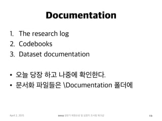 Documentation
1.  The research log
2.  Codebooks
3.  Dataset documentation
•  오늘 당장 하고 나중에 확인한다.
•  문서화 파일들은 Documentation 폴더에
April 2, 2015 2015 상반기 퇴원손상 및 심정지 조사팀 워크샵 13
 