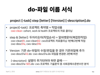 do-파일 이름 서식
•  project[-task]: 프로젝트 축약명 + 작업내용
cws-clean: cohort, work & health 프로젝트의 자료 클리닝
•  step & [letter]: 두자리숫자(작업순서) + 알파벳문자(복잡한작업)
cws-clean01, cws-clean02: cws프로젝트 자료클리닝 1번째/2번째 작업
cws-desc01a, cws-desc01b
•  Version: 기존 do-파일의 수정/편집을 한 경우 기존파일에 추가
cws-desc01aV2.do: cws-desc01a.do 파일을 변경한 2번째 버전
•  [-description]: 설명이 추가되어야 하면 끝에……
cws-desc01a-SES.do: cws 프로젝트 기술분석 중 사회경제수준변수만 분석
April 2, 2015 2015 상반기 퇴원손상 및 심정지 조사팀 워크샵 24
project [-task] step [letter] [Version] [-description].do
 