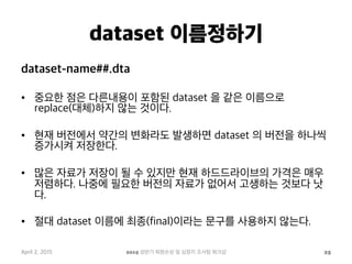 dataset 이름정하기
dataset-name##.dta
•  중요한 점은 다른내용이 포함된 dataset 을 같은 이름으로
replace(대체)하지 않는 것이다.
•  현재 버전에서 약간의 변화라도 발생하면 dataset 의 버전을 하나씩
증가시켜 저장한다.
•  많은 자료가 저장이 될 수 있지만 현재 하드드라이브의 가격은 매우
저렴하다. 나중에 필요한 버전의 자료가 없어서 고생하는 것보다 낫
다.
•  절대 dataset 이름에 최종(final)이라는 문구를 사용하지 않는다.
April 2, 2015 2015 상반기 퇴원손상 및 심정지 조사팀 워크샵 25
 