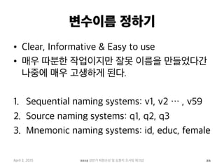 변수이름 정하기
•  Clear, Informative & Easy to use
•  매우 따분한 작업이지만 잘못 이름을 만들었다간
나중에 매우 고생하게 된다.
1.  Sequential naming systems: v1, v2 … , v59
2.  Source naming systems: q1, q2, q3
3.  Mnemonic naming systems: id, educ, female
April 2, 2015 2015 상반기 퇴원손상 및 심정지 조사팀 워크샵 26
 