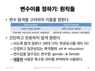 변수이름 정하기: 원칙들
•  변수 탐색을 고려하여 이름을 정한다.
•  간단하고 모호하지 않게 정한다.
– 되도록 짧게 정한다. (최대 12자, 변경표시를 대비 10)
– 간결하고 일관성있는 축약형태: ed ß education
– 변수값을 알수있는 변수명: gender à female
– 대문자 사용은 특수한 의미를 부여하여 사용한다.
April 2, 2015 2015 상반기 퇴원손상 및 심정지 조사팀 워크샵 27
Bad example Good Example
hsed, coled, phded edhs, edcol, edphd
friendsd, marrysd, worksd, neighbsd sdfriend, sdmarry, sdwork, sdneighb
 