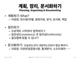 계획, 정리, 문서화하기
Planning, Organizing & Documenting
•  계획하기 What?
–  자료원, 변수명/라벨, 결측자료, 분석, 문서화, 백업
•  정리하기
–  프로젝트 시작부터 일찍하자 !!
–  일관성(Consistency) 과 일치성(Uniformity)
–  필요할때 찾을 수 있나??
•  문서화하기: 오늘하는것이 내일하는것보다 항상 빠르다.
–  자료원, 자료변경결정사항, 통계분석, 소프트웨어……
April 2, 2015 2015 상반기 퇴원손상 및 심정지 조사팀 워크샵 3
 