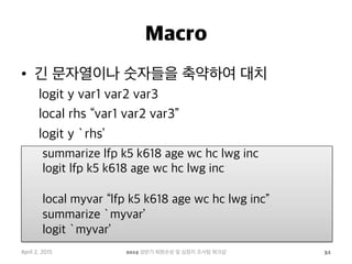 Macro
•  긴 문자열이나 숫자들을 축약하여 대치
logit y var1 var2 var3
local rhs “var1 var2 var3”
logit y `rhs’
April 2, 2015 2015 상반기 퇴원손상 및 심정지 조사팀 워크샵 31
summarize lfp k5 k618 age wc hc lwg inc
logit lfp k5 k618 age wc hc lwg inc
local myvar “lfp k5 k618 age wc hc lwg inc”
summarize `myvar’
logit `myvar’
 