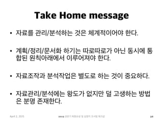 Take Home message
•  자료를 관리/분석하는 것은 체계적이어야 한다.
•  계획/정리/문서화 하기는 따로따로가 아닌 동시에 통
합된 원칙아래에서 이루어져야 한다.
•  자료조작과 분석작업은 별도로 하는 것이 중요하다.
•  자료관리/분석에는 왕도가 없지만 덜 고생하는 방법
은 분명 존재한다.
April 2, 2015 2015 상반기 퇴원손상 및 심정지 조사팀 워크샵 38
 
