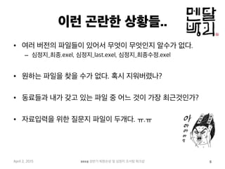 이런 곤란한 상황들..
•  여러 버전의 파일들이 있어서 무엇이 무엇인지 알수가 없다.
–  심정지_최종.exel, 심정지_last.exel, 심정지_최종수정.exel
•  원하는 파일을 찾을 수가 없다. 혹시 지워버렸나?
•  동료들과 내가 갖고 있는 파일 중 어느 것이 가장 최근것인가?
•  자료입력을 위한 질문지 파일이 두개다. ㅠ.ㅠ
April 2, 2015 2015 상반기 퇴원손상 및 심정지 조사팀 워크샵 5
 