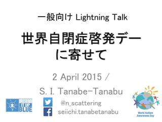 世界自閉症啓発デー
に寄せて
2 April 2015 /
S. I. Tanabe-Tanabu
@n_scattering
seiichi.tanabetanabu
一般向け Lightning Talk
 