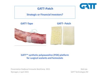 Presentation Radboud Innovatie BootCamp 2015 Rob Lips
Nijmegen, 2 april 2015 GATT Technologies BV
GATT-Patch
Strategic or Financial investors?
GATT™ synthetic polyoxazoline (POX) platform
for surgical sealants and hemostats
GATT-Tape GATT- Patch
 